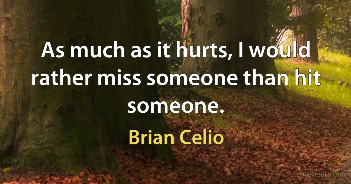 As much as it hurts, I would rather miss someone than hit someone. (Brian Celio)