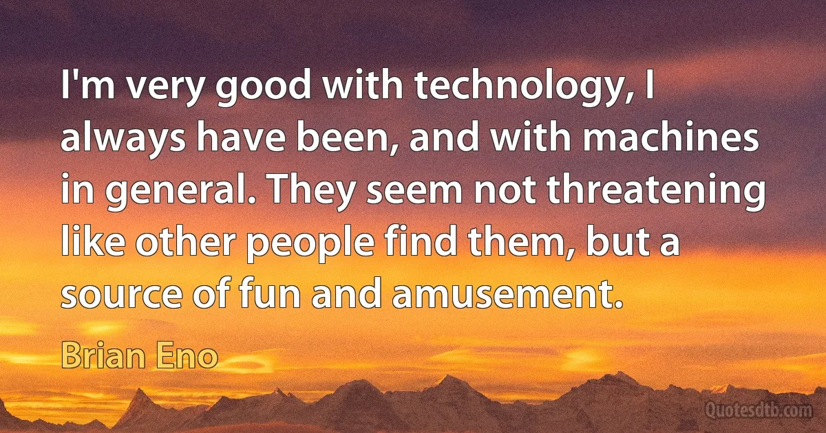 I'm very good with technology, I always have been, and with machines in general. They seem not threatening like other people find them, but a source of fun and amusement. (Brian Eno)