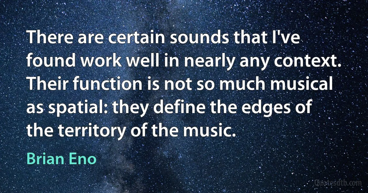 There are certain sounds that I've found work well in nearly any context. Their function is not so much musical as spatial: they define the edges of the territory of the music. (Brian Eno)