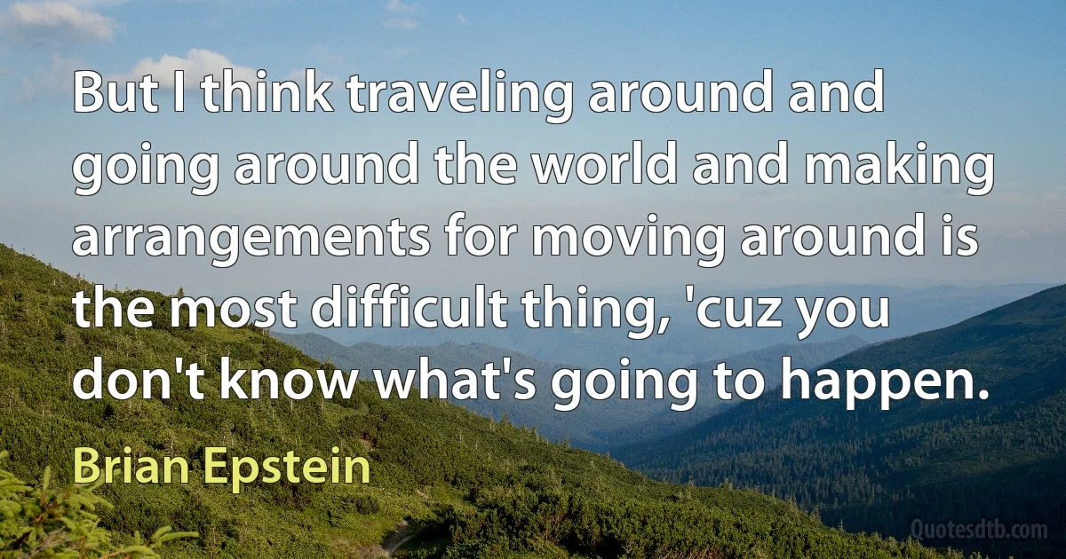 But I think traveling around and going around the world and making arrangements for moving around is the most difficult thing, 'cuz you don't know what's going to happen. (Brian Epstein)