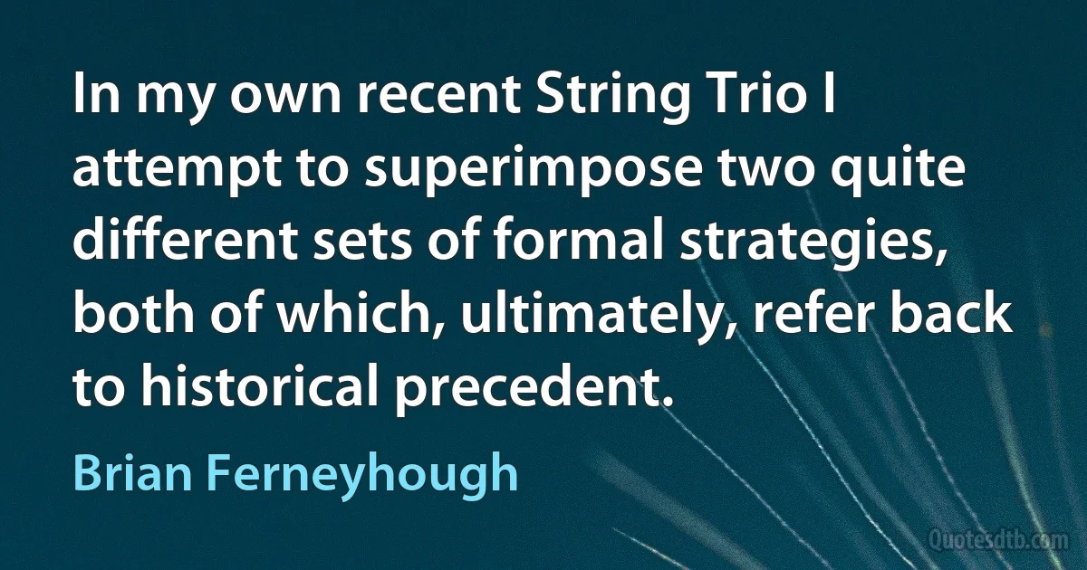 In my own recent String Trio I attempt to superimpose two quite different sets of formal strategies, both of which, ultimately, refer back to historical precedent. (Brian Ferneyhough)