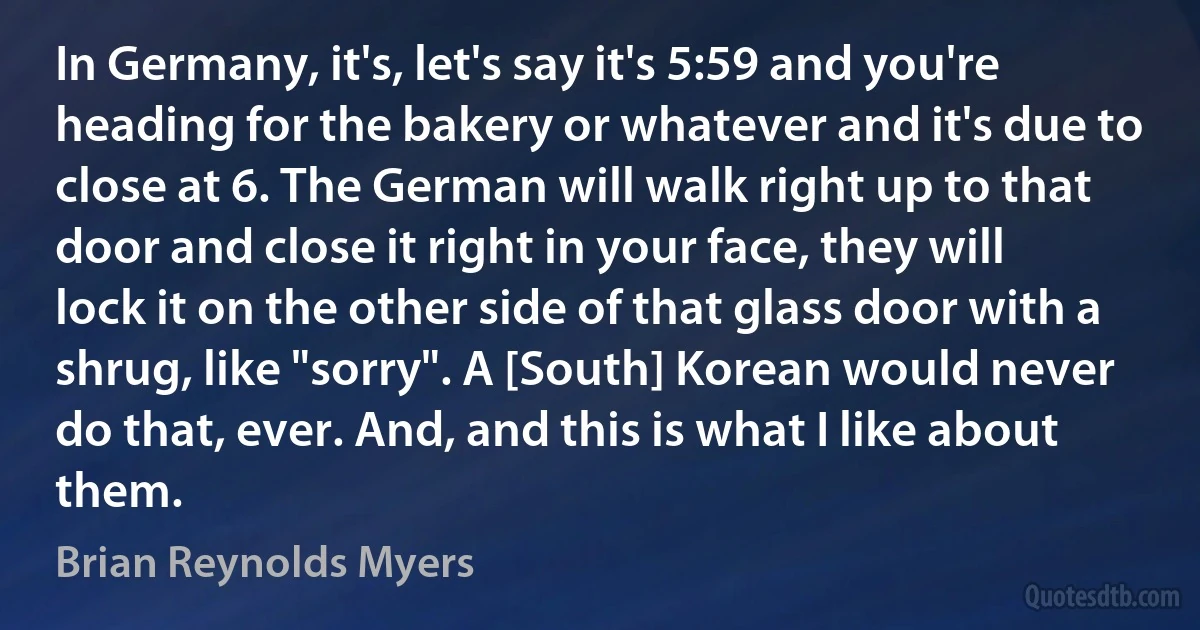 In Germany, it's, let's say it's 5:59 and you're heading for the bakery or whatever and it's due to close at 6. The German will walk right up to that door and close it right in your face, they will lock it on the other side of that glass door with a shrug, like "sorry". A [South] Korean would never do that, ever. And, and this is what I like about them. (Brian Reynolds Myers)