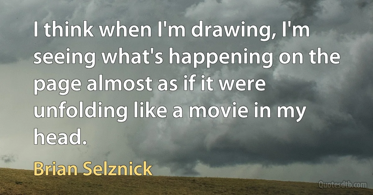 I think when I'm drawing, I'm seeing what's happening on the page almost as if it were unfolding like a movie in my head. (Brian Selznick)