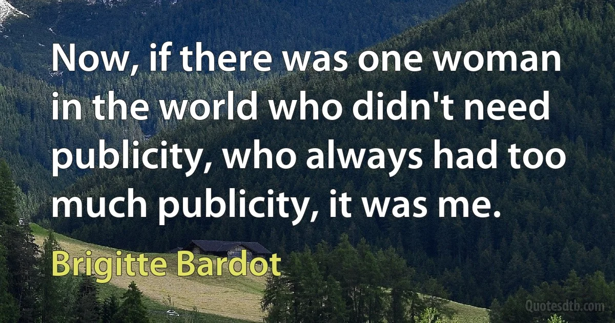 Now, if there was one woman in the world who didn't need publicity, who always had too much publicity, it was me. (Brigitte Bardot)