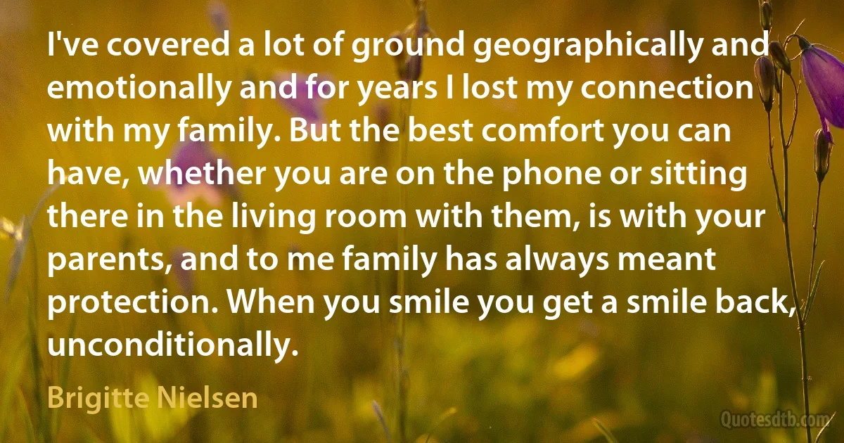 I've covered a lot of ground geographically and emotionally and for years I lost my connection with my family. But the best comfort you can have, whether you are on the phone or sitting there in the living room with them, is with your parents, and to me family has always meant protection. When you smile you get a smile back, unconditionally. (Brigitte Nielsen)