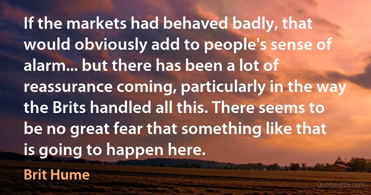 If the markets had behaved badly, that would obviously add to people's sense of alarm... but there has been a lot of reassurance coming, particularly in the way the Brits handled all this. There seems to be no great fear that something like that is going to happen here. (Brit Hume)