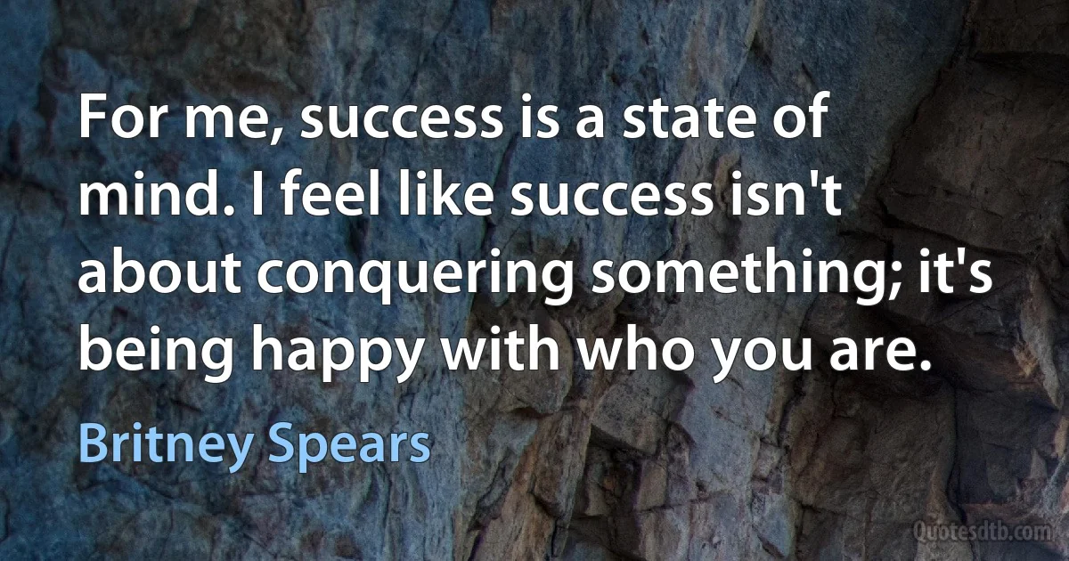 For me, success is a state of mind. I feel like success isn't about conquering something; it's being happy with who you are. (Britney Spears)