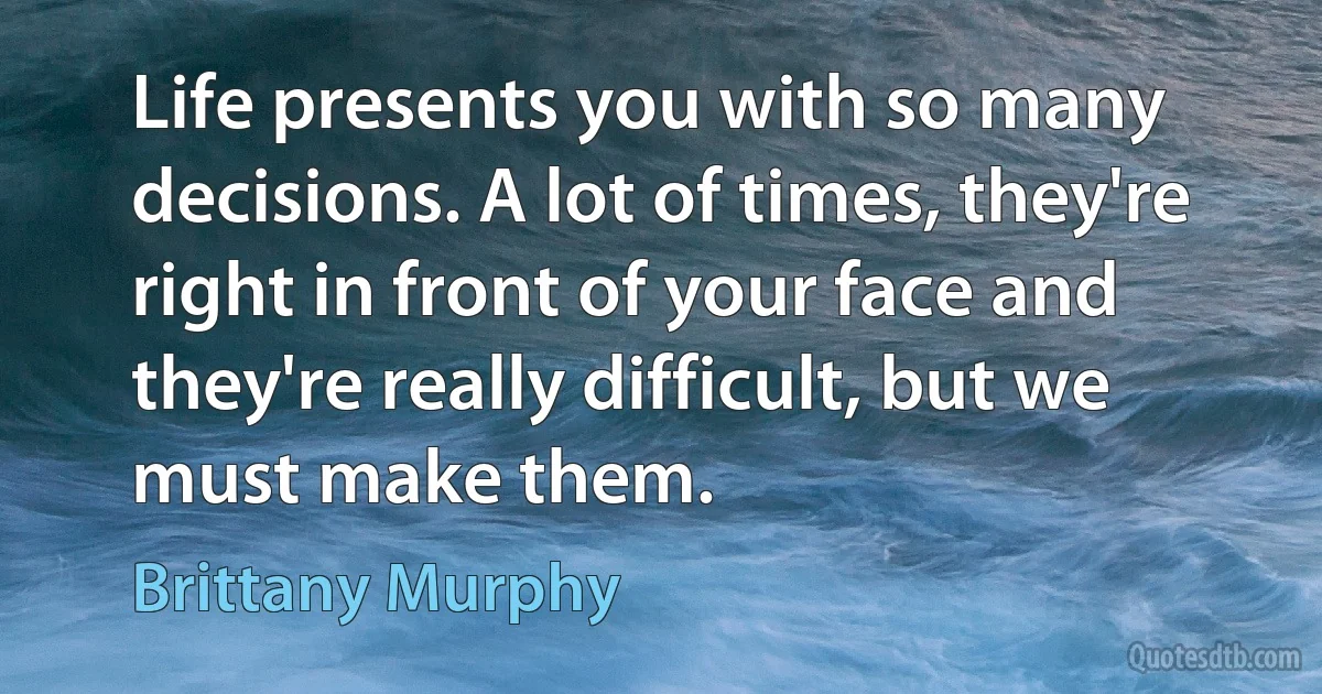 Life presents you with so many decisions. A lot of times, they're right in front of your face and they're really difficult, but we must make them. (Brittany Murphy)