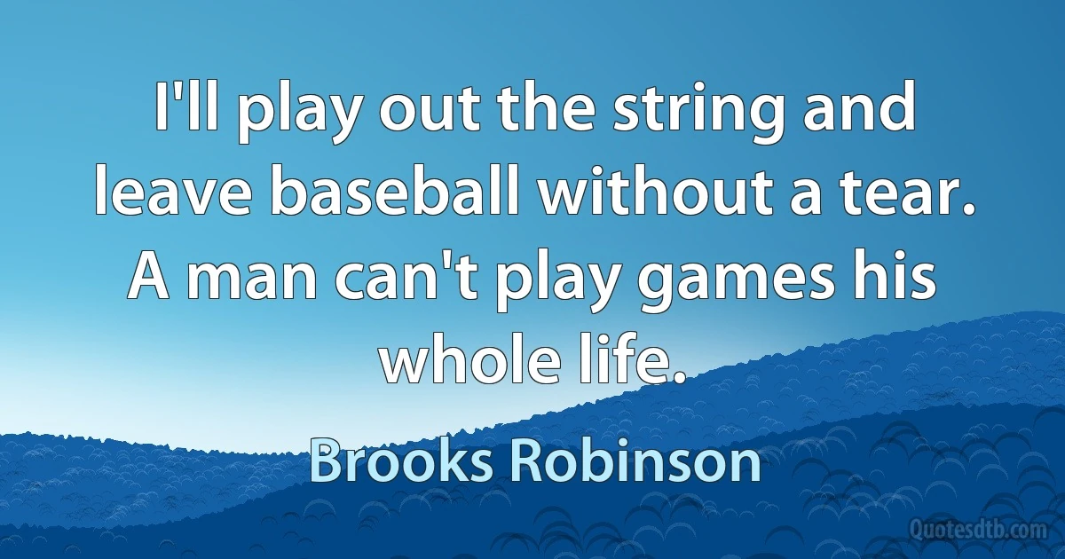 I'll play out the string and leave baseball without a tear. A man can't play games his whole life. (Brooks Robinson)