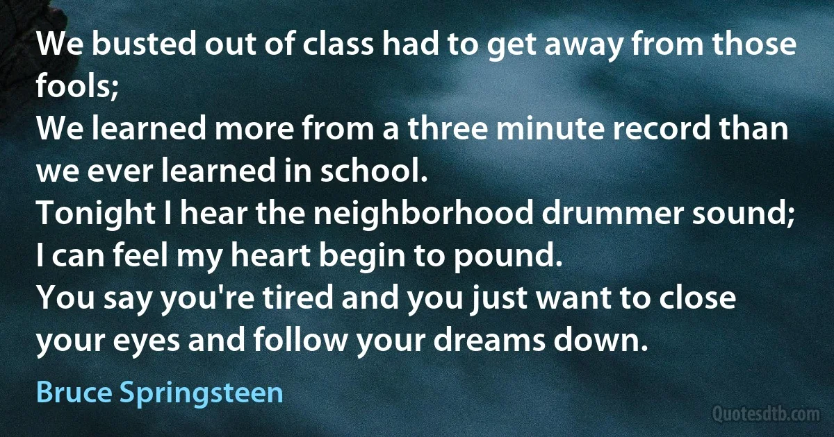 We busted out of class had to get away from those fools;
We learned more from a three minute record than we ever learned in school.
Tonight I hear the neighborhood drummer sound;
I can feel my heart begin to pound.
You say you're tired and you just want to close your eyes and follow your dreams down. (Bruce Springsteen)