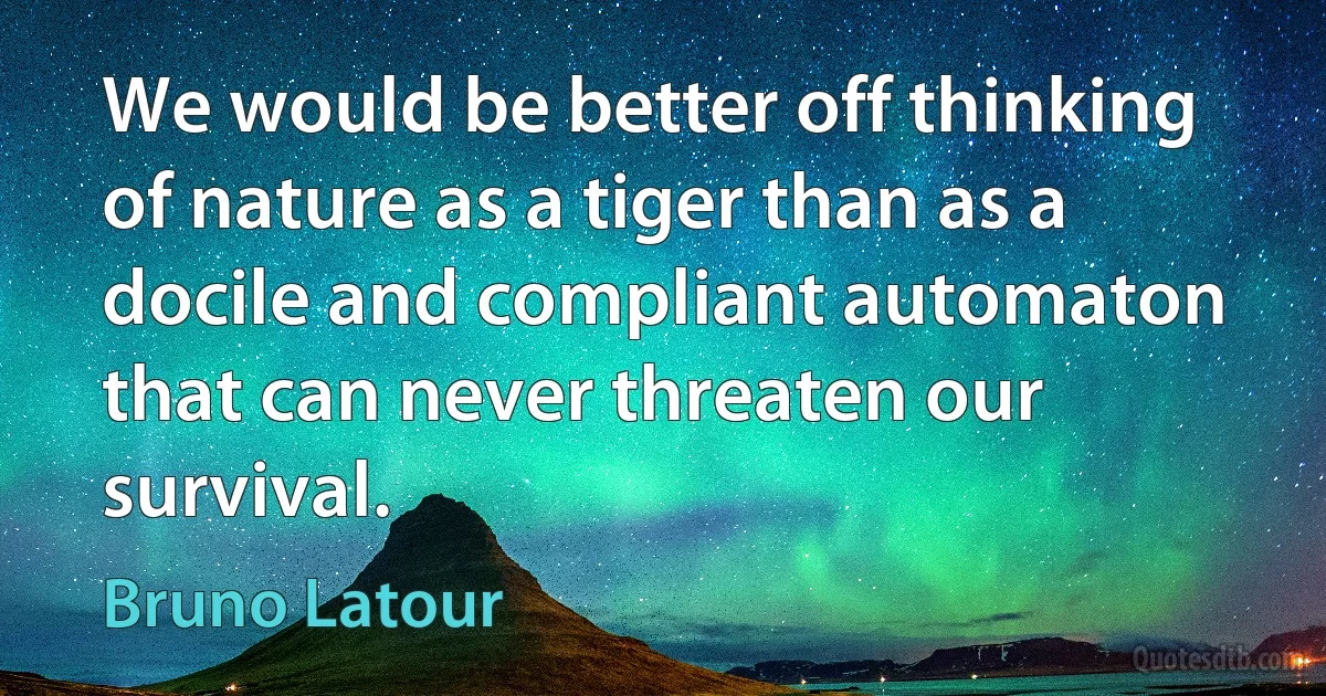 We would be better off thinking of nature as a tiger than as a docile and compliant automaton that can never threaten our survival. (Bruno Latour)