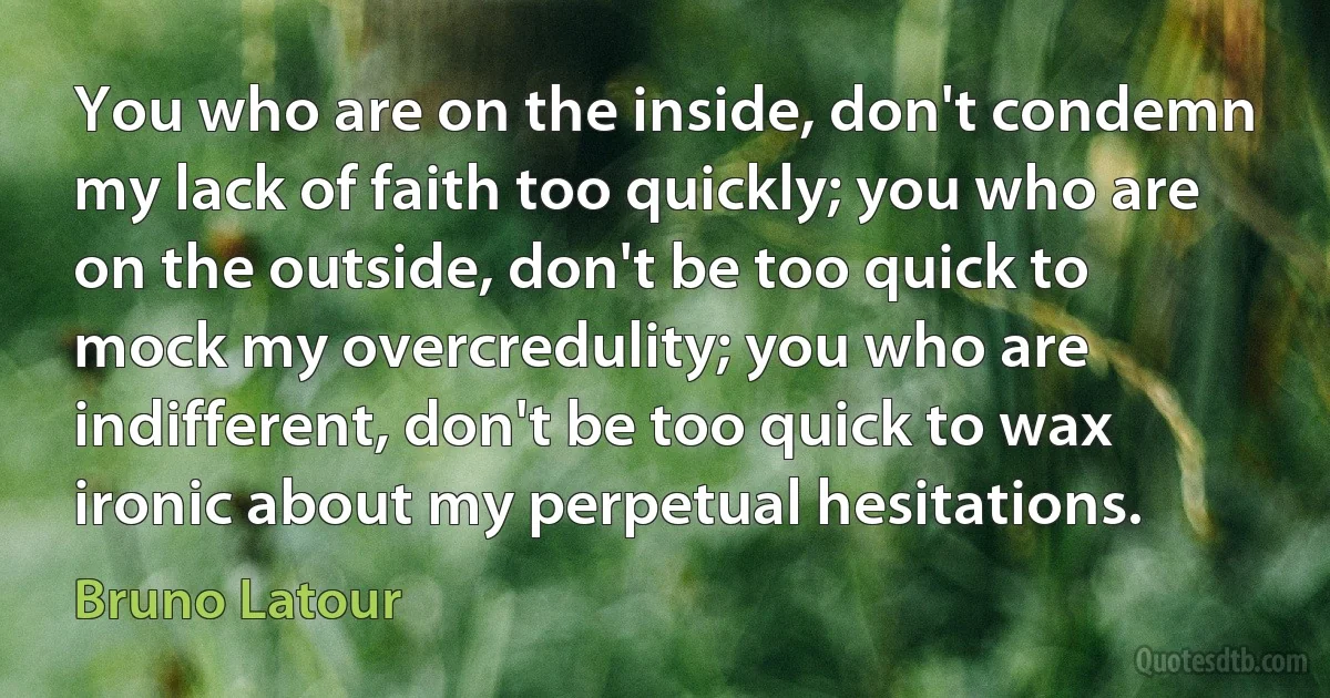 You who are on the inside, don't condemn my lack of faith too quickly; you who are on the outside, don't be too quick to mock my overcredulity; you who are indifferent, don't be too quick to wax ironic about my perpetual hesitations. (Bruno Latour)