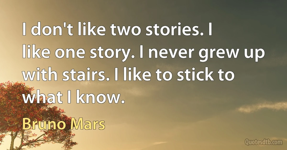 I don't like two stories. I like one story. I never grew up with stairs. I like to stick to what I know. (Bruno Mars)