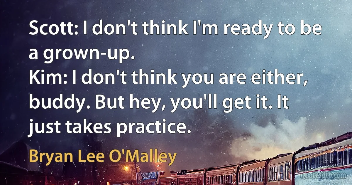 Scott: I don't think I'm ready to be a grown-up.
Kim: I don't think you are either, buddy. But hey, you'll get it. It just takes practice. (Bryan Lee O'Malley)