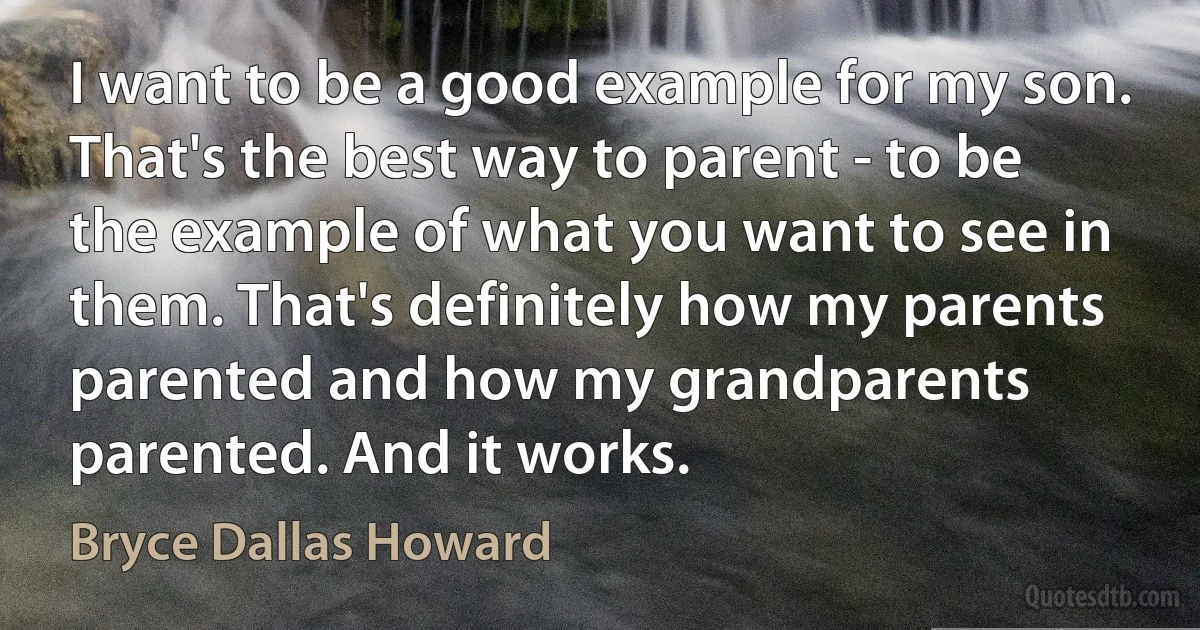 I want to be a good example for my son. That's the best way to parent - to be the example of what you want to see in them. That's definitely how my parents parented and how my grandparents parented. And it works. (Bryce Dallas Howard)