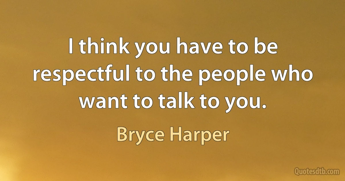 I think you have to be respectful to the people who want to talk to you. (Bryce Harper)