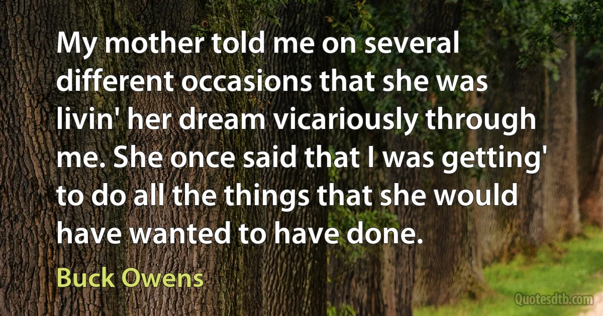 My mother told me on several different occasions that she was livin' her dream vicariously through me. She once said that I was getting' to do all the things that she would have wanted to have done. (Buck Owens)