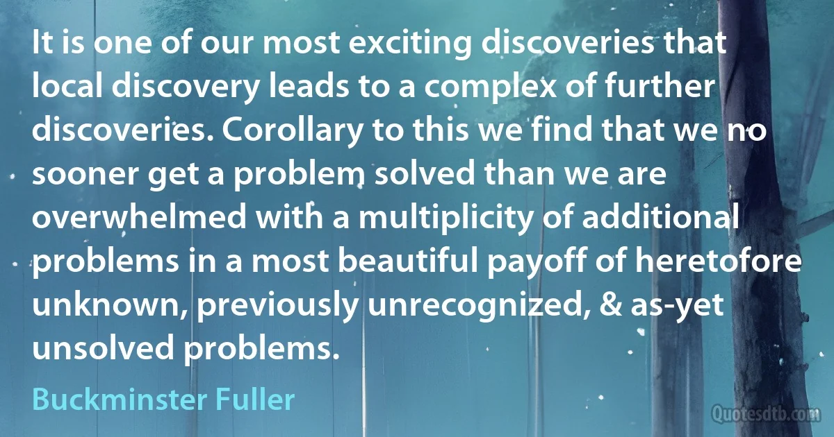 It is one of our most exciting discoveries that local discovery leads to a complex of further discoveries. Corollary to this we find that we no sooner get a problem solved than we are overwhelmed with a multiplicity of additional problems in a most beautiful payoff of heretofore unknown, previously unrecognized, & as-yet unsolved problems. (Buckminster Fuller)