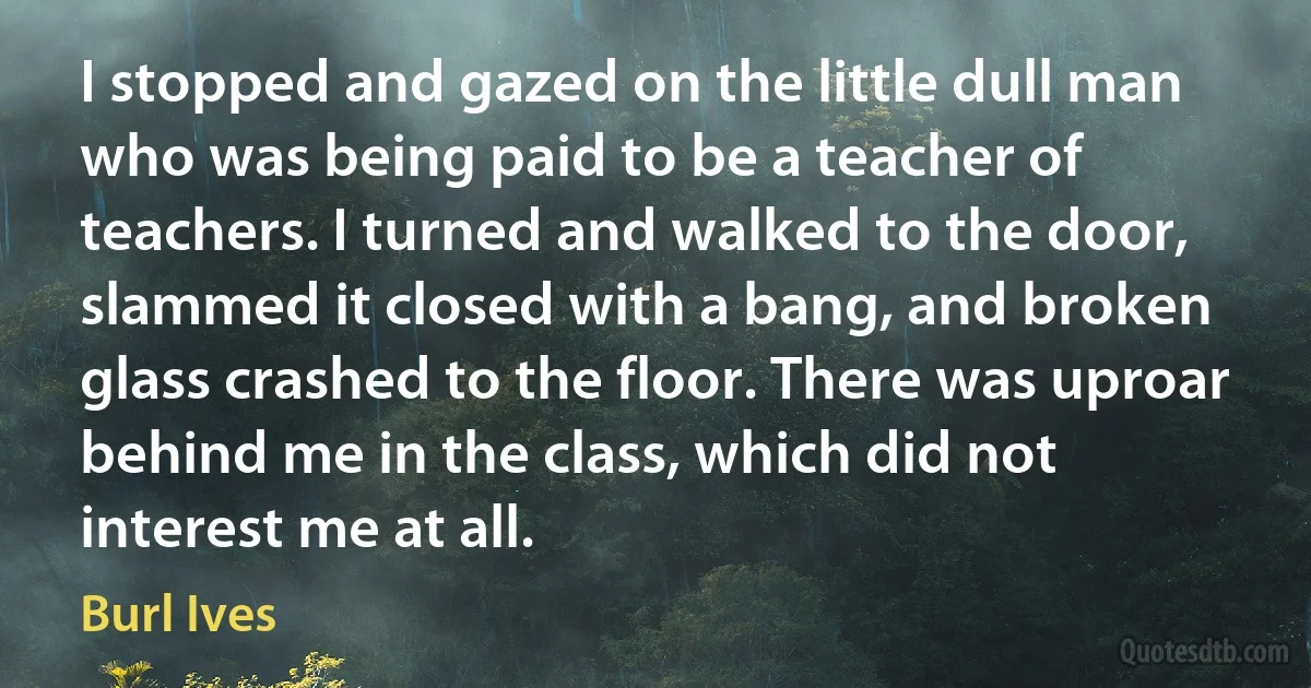 I stopped and gazed on the little dull man who was being paid to be a teacher of teachers. I turned and walked to the door, slammed it closed with a bang, and broken glass crashed to the floor. There was uproar behind me in the class, which did not interest me at all. (Burl Ives)