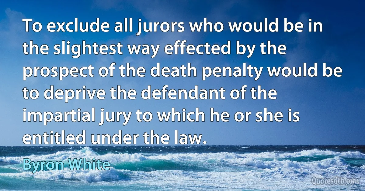 To exclude all jurors who would be in the slightest way effected by the prospect of the death penalty would be to deprive the defendant of the impartial jury to which he or she is entitled under the law. (Byron White)