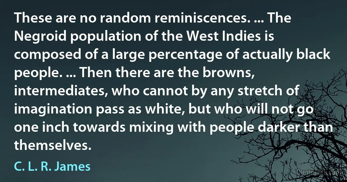 These are no random reminiscences. ... The Negroid population of the West Indies is composed of a large percentage of actually black people. ... Then there are the browns, intermediates, who cannot by any stretch of imagination pass as white, but who will not go one inch towards mixing with people darker than themselves. (C. L. R. James)