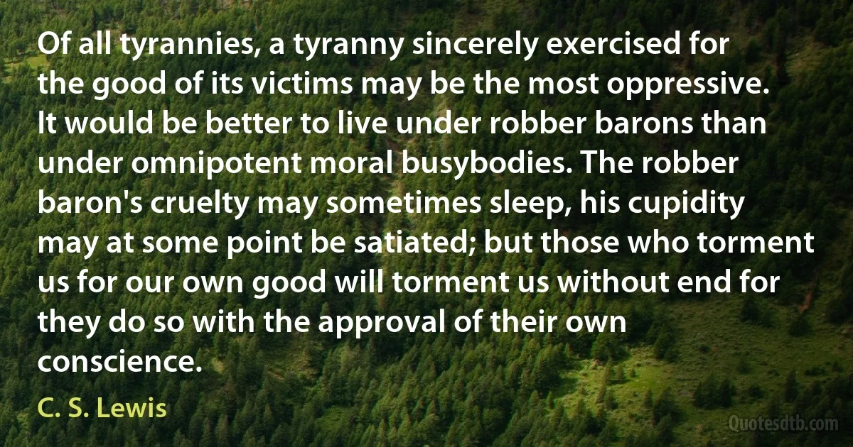 Of all tyrannies, a tyranny sincerely exercised for the good of its victims may be the most oppressive. It would be better to live under robber barons than under omnipotent moral busybodies. The robber baron's cruelty may sometimes sleep, his cupidity may at some point be satiated; but those who torment us for our own good will torment us without end for they do so with the approval of their own conscience. (C. S. Lewis)