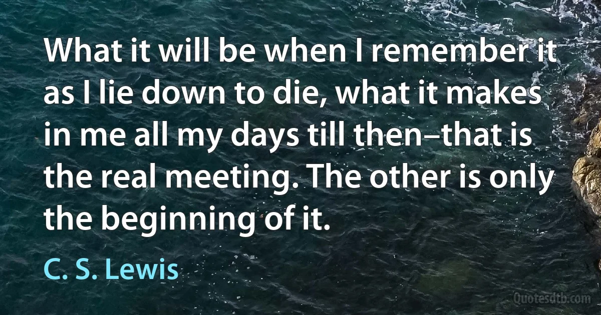 What it will be when I remember it as I lie down to die, what it makes in me all my days till then–that is the real meeting. The other is only the beginning of it. (C. S. Lewis)