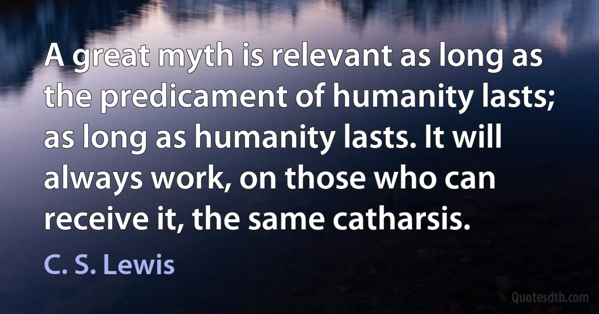 A great myth is relevant as long as the predicament of humanity lasts; as long as humanity lasts. It will always work, on those who can receive it, the same catharsis. (C. S. Lewis)