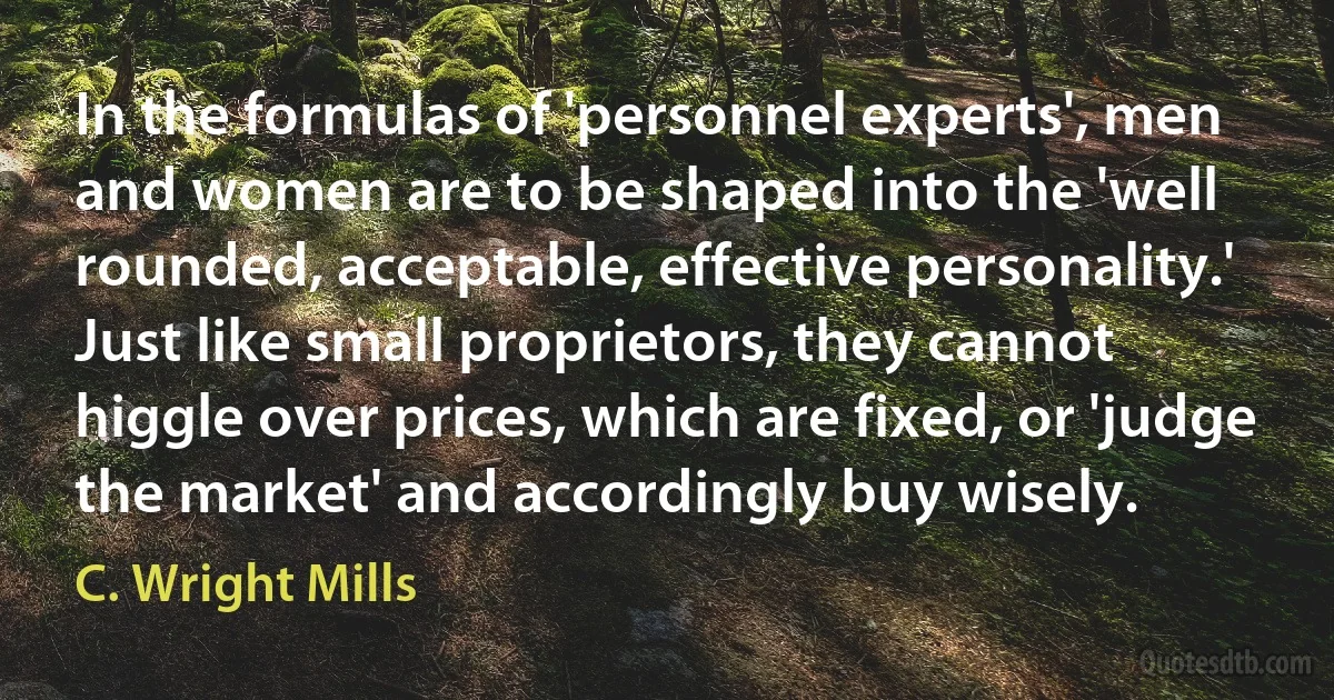 In the formulas of 'personnel experts', men and women are to be shaped into the 'well rounded, acceptable, effective personality.' Just like small proprietors, they cannot higgle over prices, which are fixed, or 'judge the market' and accordingly buy wisely. (C. Wright Mills)