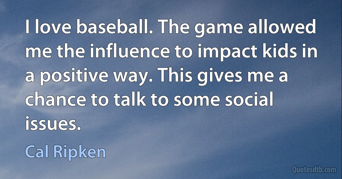 I love baseball. The game allowed me the influence to impact kids in a positive way. This gives me a chance to talk to some social issues. (Cal Ripken)