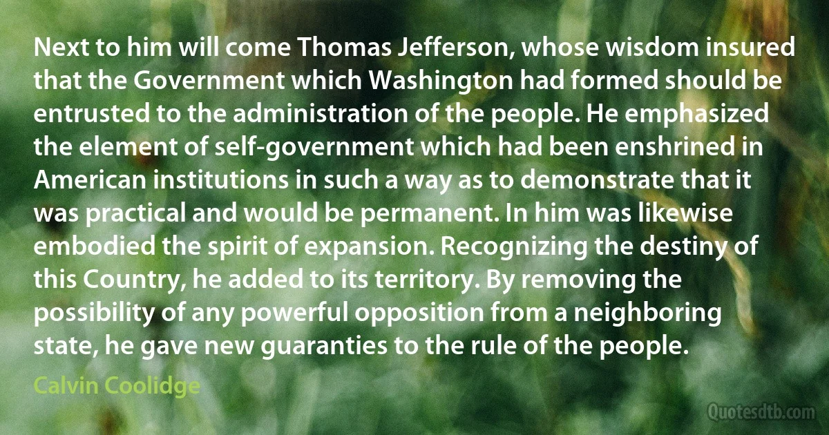 Next to him will come Thomas Jefferson, whose wisdom insured that the Government which Washington had formed should be entrusted to the administration of the people. He emphasized the element of self-government which had been enshrined in American institutions in such a way as to demonstrate that it was practical and would be permanent. In him was likewise embodied the spirit of expansion. Recognizing the destiny of this Country, he added to its territory. By removing the possibility of any powerful opposition from a neighboring state, he gave new guaranties to the rule of the people. (Calvin Coolidge)