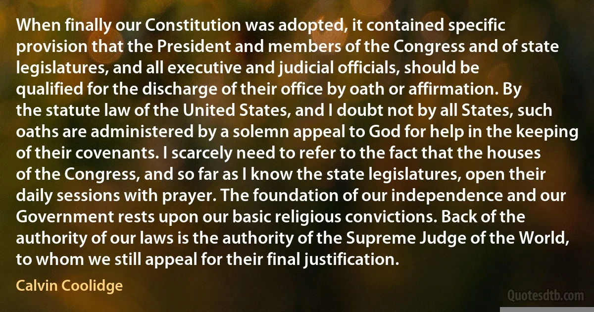 When finally our Constitution was adopted, it contained specific provision that the President and members of the Congress and of state legislatures, and all executive and judicial officials, should be qualified for the discharge of their office by oath or affirmation. By the statute law of the United States, and I doubt not by all States, such oaths are administered by a solemn appeal to God for help in the keeping of their covenants. I scarcely need to refer to the fact that the houses of the Congress, and so far as I know the state legislatures, open their daily sessions with prayer. The foundation of our independence and our Government rests upon our basic religious convictions. Back of the authority of our laws is the authority of the Supreme Judge of the World, to whom we still appeal for their final justification. (Calvin Coolidge)