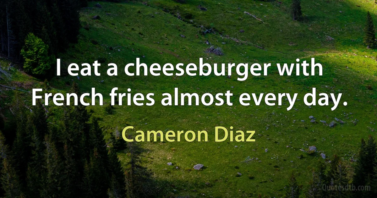 I eat a cheeseburger with French fries almost every day. (Cameron Diaz)