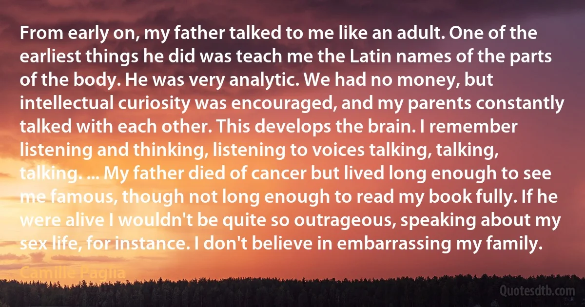 From early on, my father talked to me like an adult. One of the earliest things he did was teach me the Latin names of the parts of the body. He was very analytic. We had no money, but intellectual curiosity was encouraged, and my parents constantly talked with each other. This develops the brain. I remember listening and thinking, listening to voices talking, talking, talking. ... My father died of cancer but lived long enough to see me famous, though not long enough to read my book fully. If he were alive I wouldn't be quite so outrageous, speaking about my sex life, for instance. I don't believe in embarrassing my family. (Camille Paglia)