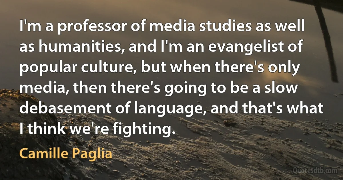 I'm a professor of media studies as well as humanities, and I'm an evangelist of popular culture, but when there's only media, then there's going to be a slow debasement of language, and that's what I think we're fighting. (Camille Paglia)