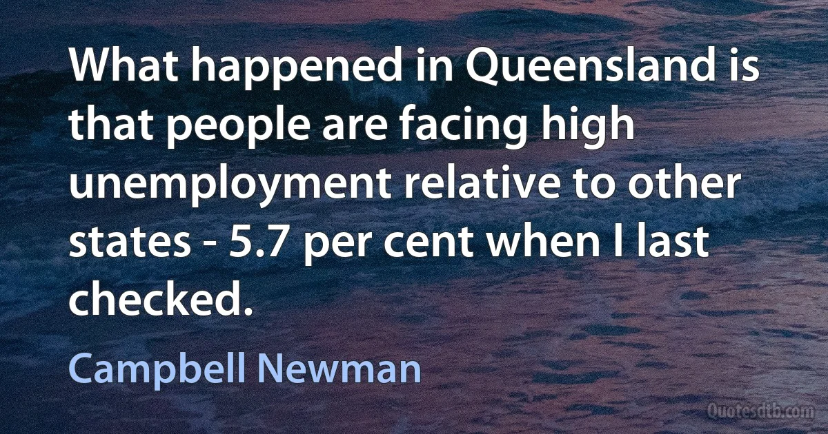 What happened in Queensland is that people are facing high unemployment relative to other states - 5.7 per cent when I last checked. (Campbell Newman)