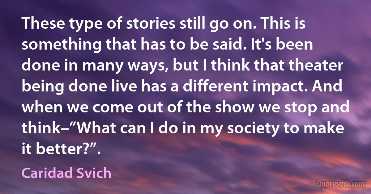 These type of stories still go on. This is something that has to be said. It's been done in many ways, but I think that theater being done live has a different impact. And when we come out of the show we stop and think–”What can I do in my society to make it better?”. (Caridad Svich)