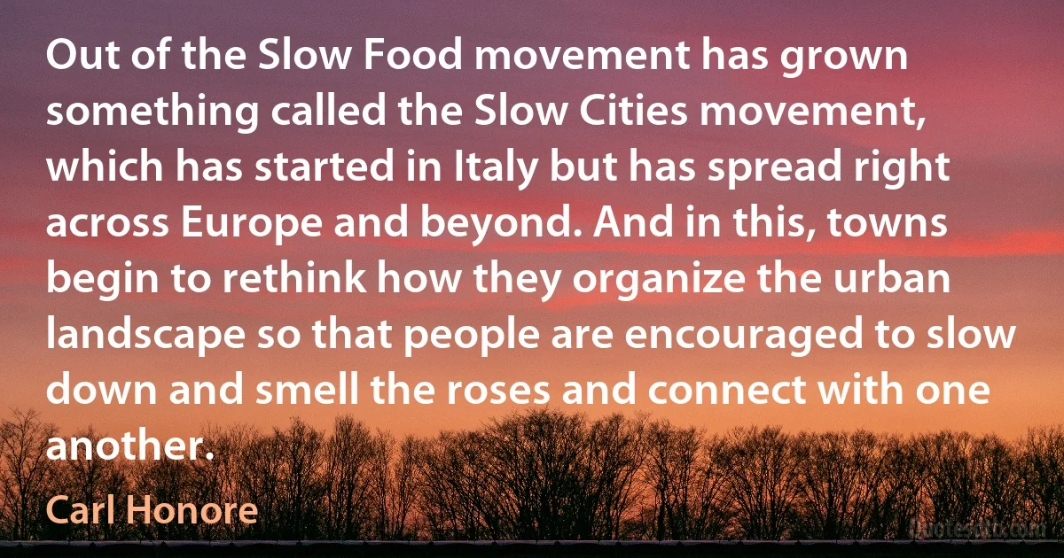 Out of the Slow Food movement has grown something called the Slow Cities movement, which has started in Italy but has spread right across Europe and beyond. And in this, towns begin to rethink how they organize the urban landscape so that people are encouraged to slow down and smell the roses and connect with one another. (Carl Honore)