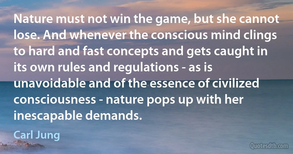 Nature must not win the game, but she cannot lose. And whenever the conscious mind clings to hard and fast concepts and gets caught in its own rules and regulations - as is unavoidable and of the essence of civilized consciousness - nature pops up with her inescapable demands. (Carl Jung)