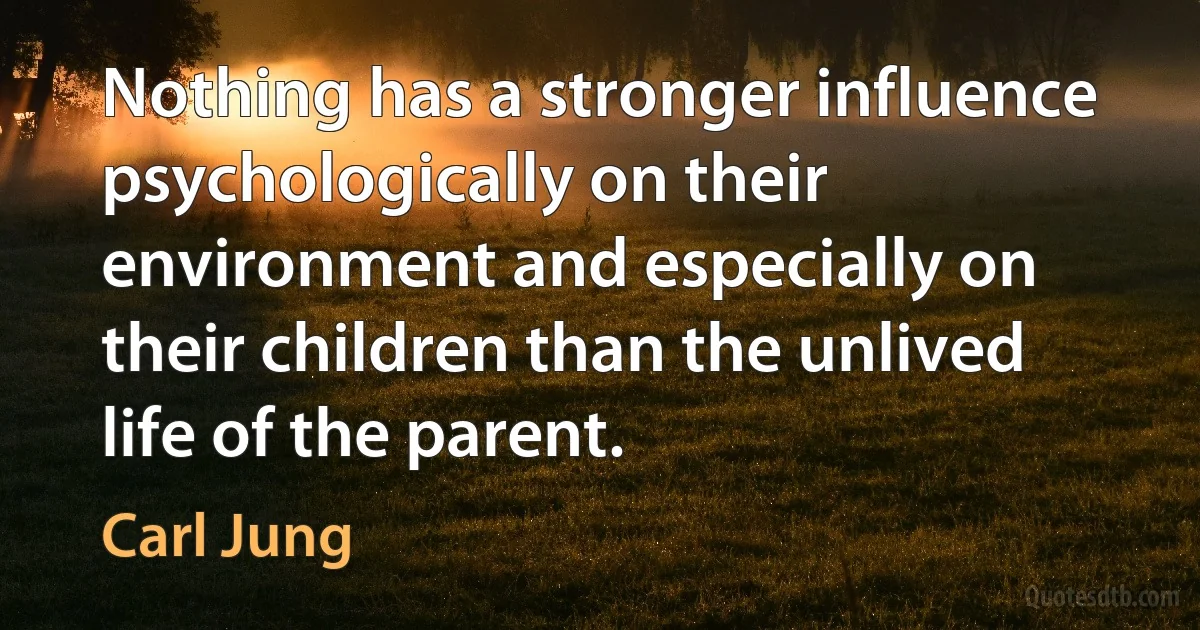 Nothing has a stronger influence psychologically on their environment and especially on their children than the unlived life of the parent. (Carl Jung)