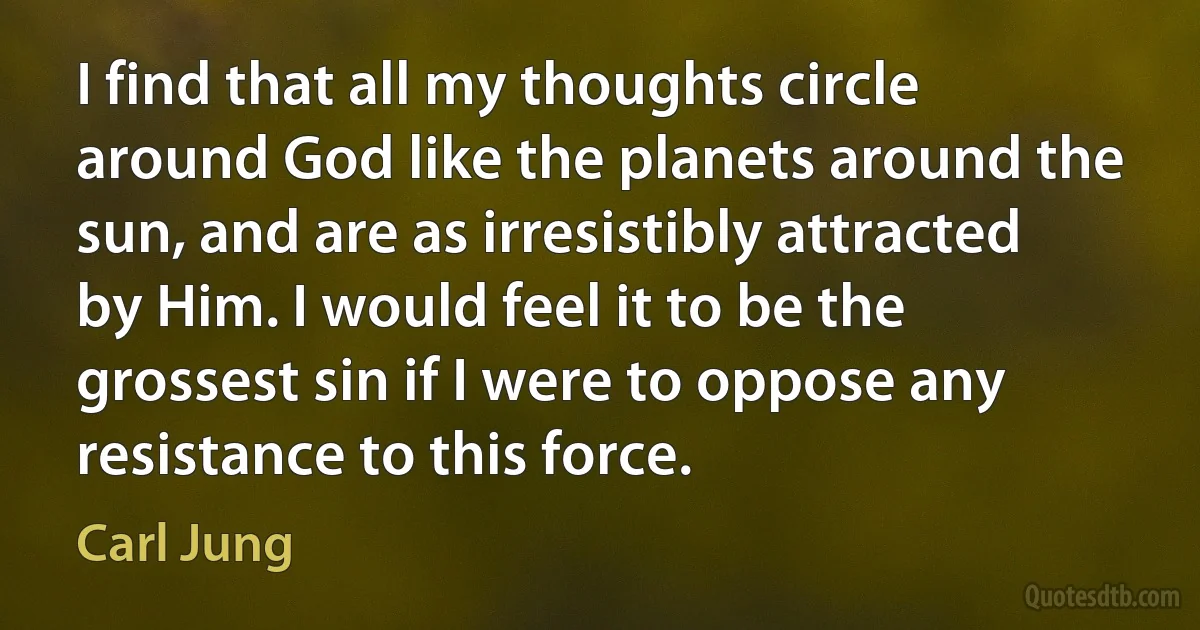 I find that all my thoughts circle around God like the planets around the sun, and are as irresistibly attracted by Him. I would feel it to be the grossest sin if I were to oppose any resistance to this force. (Carl Jung)