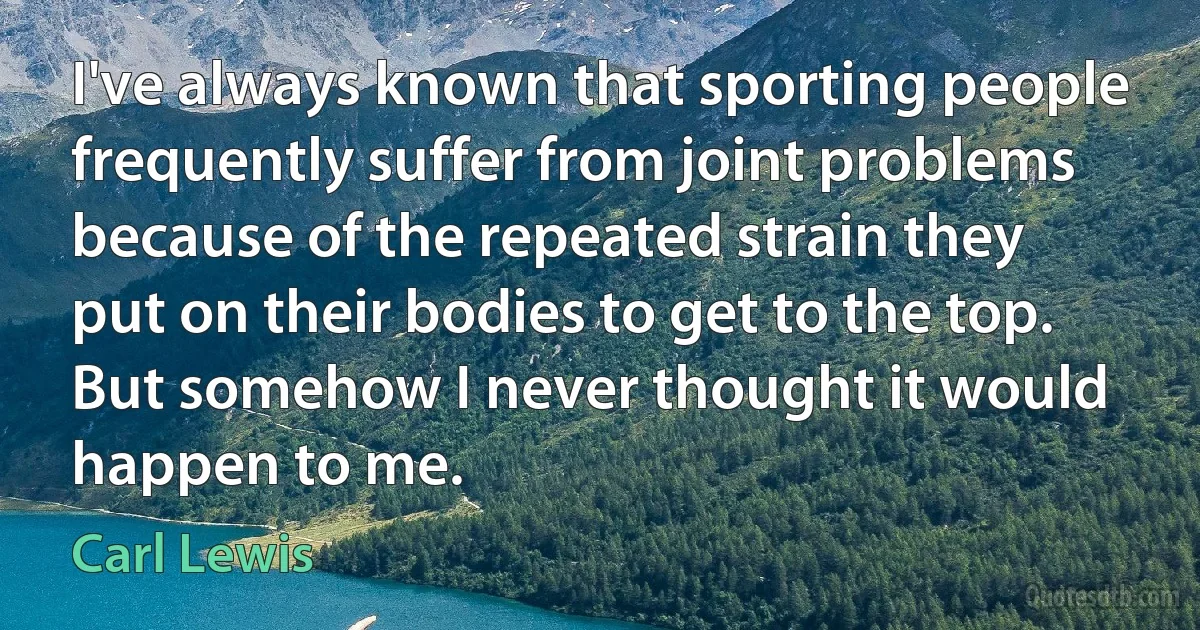 I've always known that sporting people frequently suffer from joint problems because of the repeated strain they put on their bodies to get to the top. But somehow I never thought it would happen to me. (Carl Lewis)