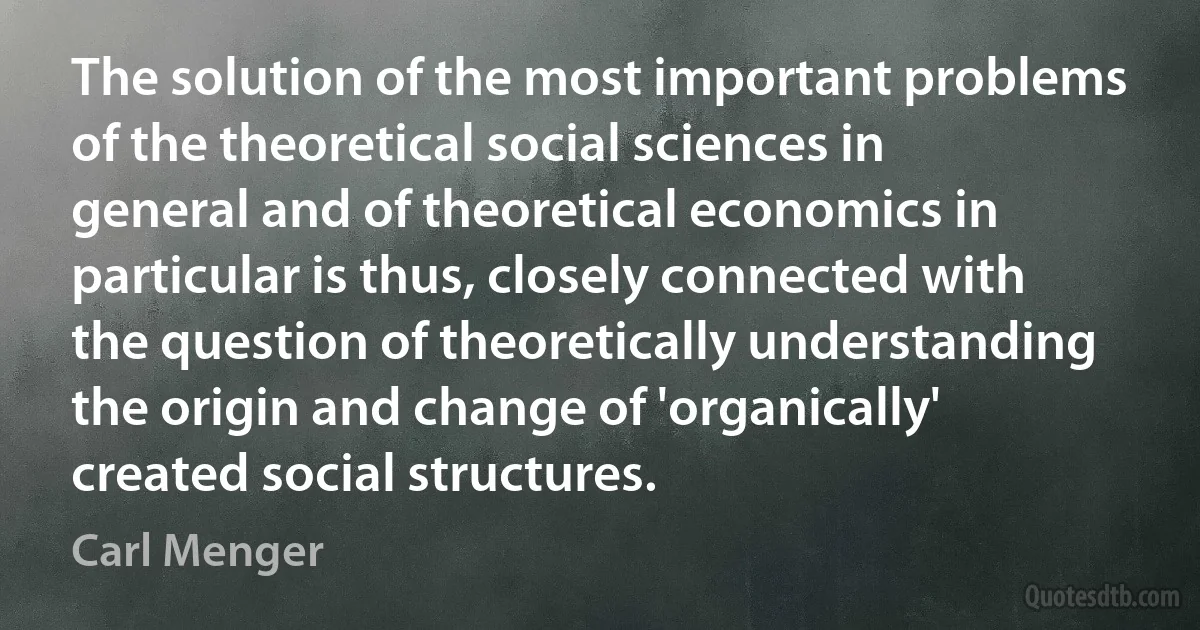 The solution of the most important problems of the theoretical social sciences in general and of theoretical economics in particular is thus, closely connected with the question of theoretically understanding the origin and change of 'organically' created social structures. (Carl Menger)