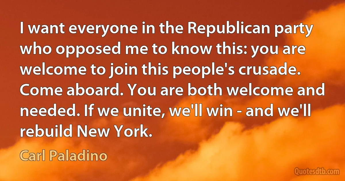 I want everyone in the Republican party who opposed me to know this: you are welcome to join this people's crusade. Come aboard. You are both welcome and needed. If we unite, we'll win - and we'll rebuild New York. (Carl Paladino)