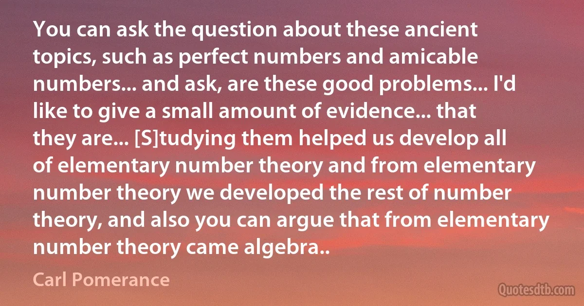 You can ask the question about these ancient topics, such as perfect numbers and amicable numbers... and ask, are these good problems... I'd like to give a small amount of evidence... that they are... [S]tudying them helped us develop all of elementary number theory and from elementary number theory we developed the rest of number theory, and also you can argue that from elementary number theory came algebra.. (Carl Pomerance)