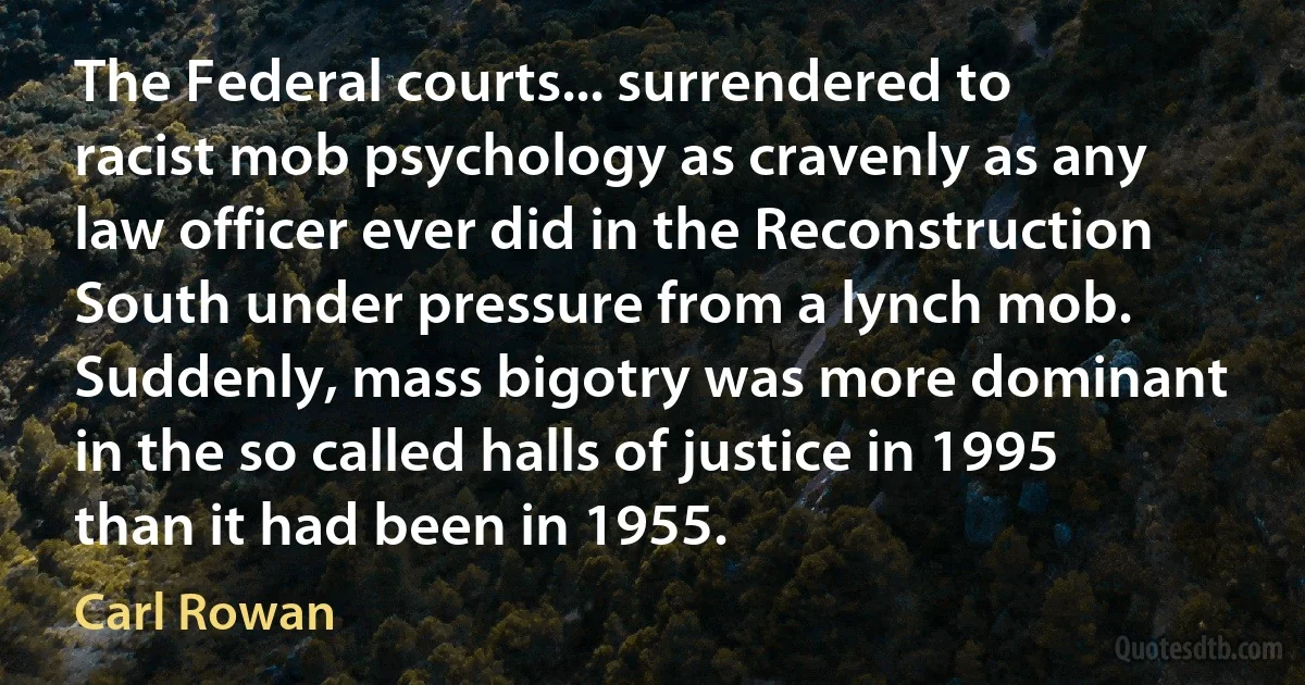 The Federal courts... surrendered to racist mob psychology as cravenly as any law officer ever did in the Reconstruction South under pressure from a lynch mob. Suddenly, mass bigotry was more dominant in the so called halls of justice in 1995 than it had been in 1955. (Carl Rowan)