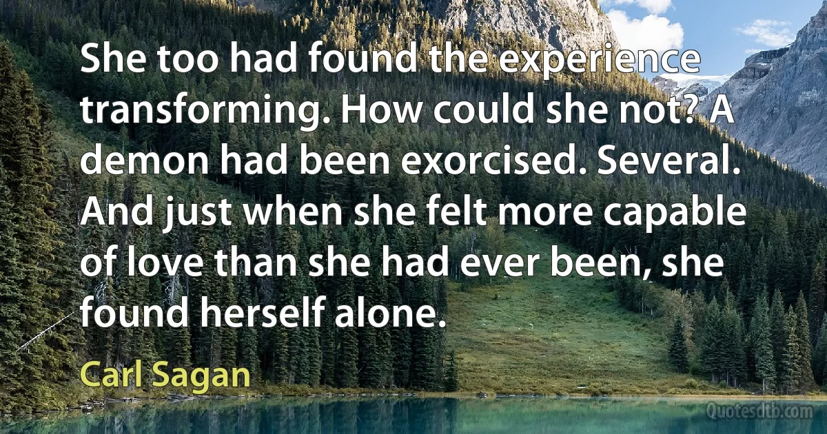 She too had found the experience transforming. How could she not? A demon had been exorcised. Several. And just when she felt more capable of love than she had ever been, she found herself alone. (Carl Sagan)