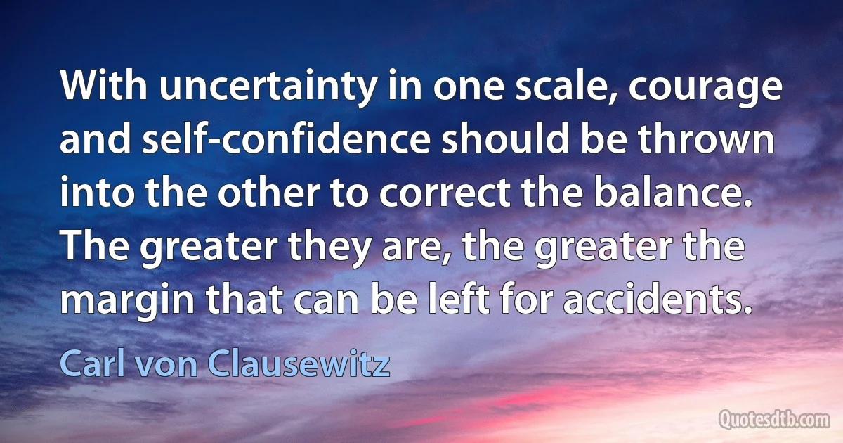 With uncertainty in one scale, courage and self-confidence should be thrown into the other to correct the balance. The greater they are, the greater the margin that can be left for accidents. (Carl von Clausewitz)