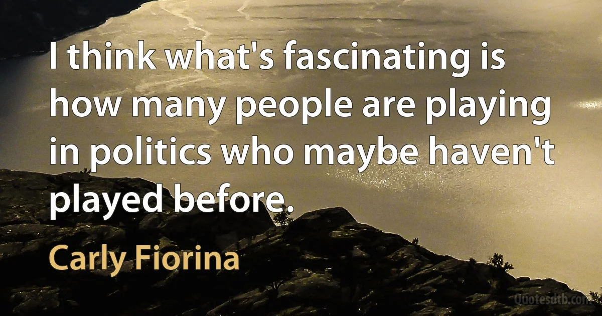 I think what's fascinating is how many people are playing in politics who maybe haven't played before. (Carly Fiorina)