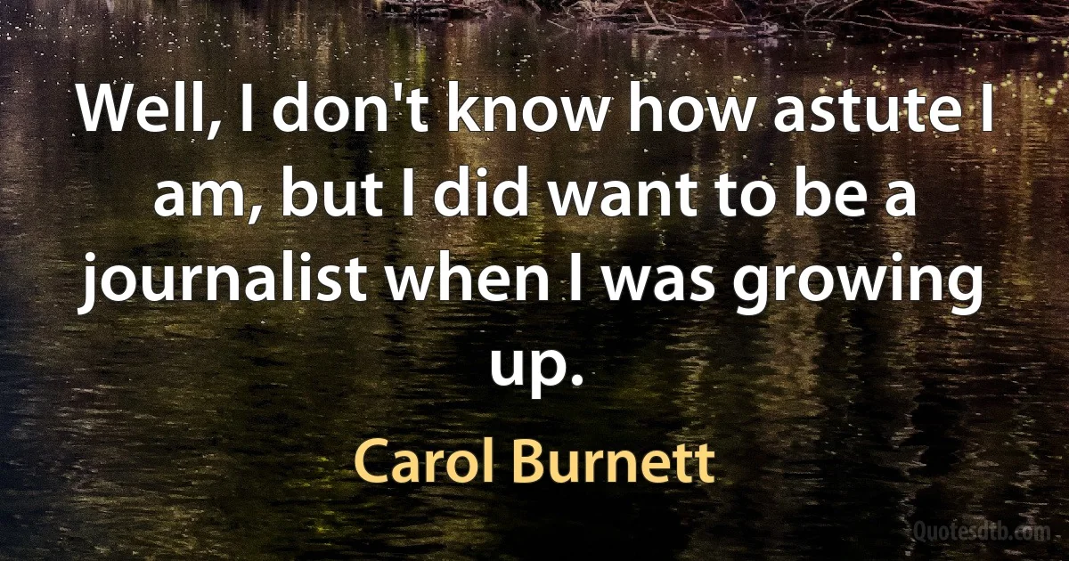 Well, I don't know how astute I am, but I did want to be a journalist when I was growing up. (Carol Burnett)